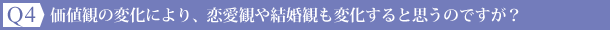 Ｑ4：価値観の変化により、恋愛観や結婚観も変化すると思うのですが？