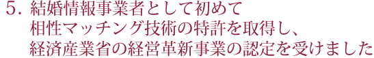 結婚情報事業者として初めて、相性マッチング技術の特許を取得し、経済産業省の経営革新事業の認定を受けました